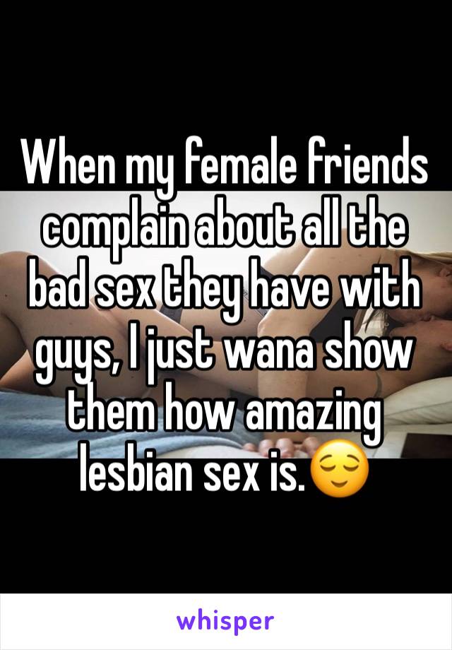 When my female friends complain about all the bad sex they have with guys, I just wana show them how amazing lesbian sex is.😌