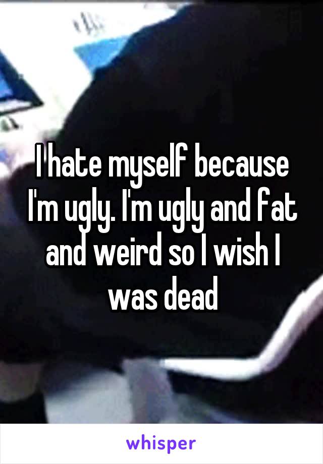 I hate myself because I'm ugly. I'm ugly and fat and weird so I wish I was dead