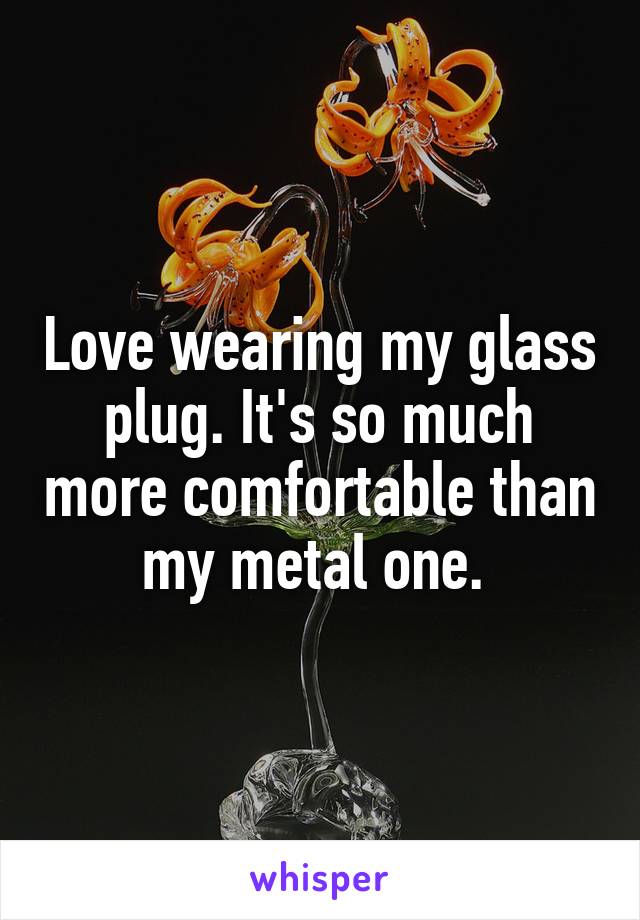 Love wearing my glass plug. It's so much more comfortable than my metal one. 