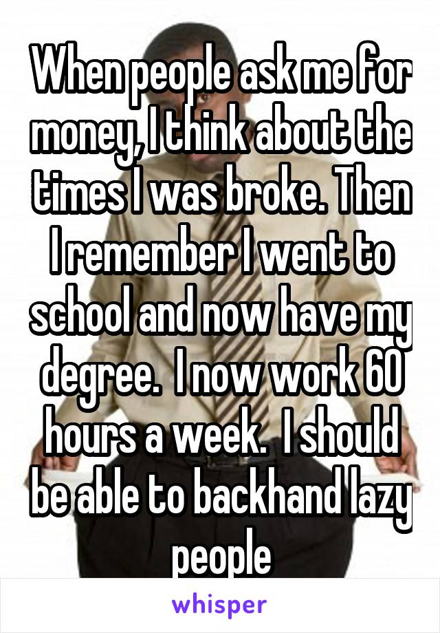 When people ask me for money, I think about the times I was broke. Then I remember I went to school and now have my degree.  I now work 60 hours a week.  I should be able to backhand lazy people