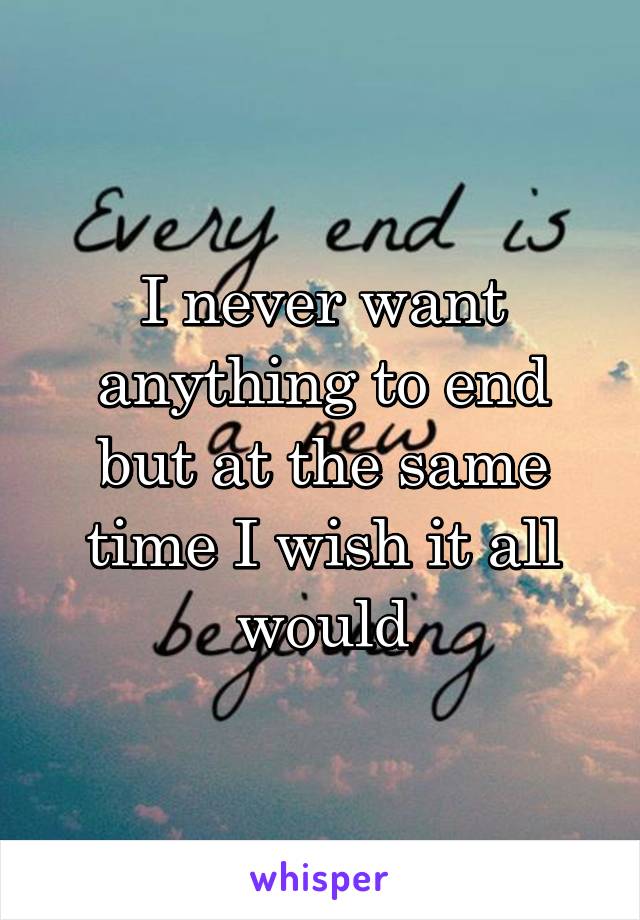 I never want anything to end but at the same time I wish it all would