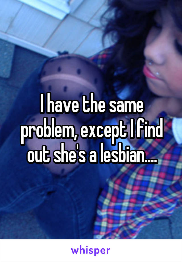 I have the same problem, except I find out she's a lesbian....