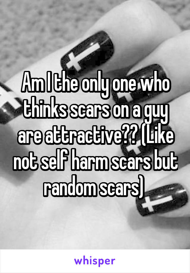 Am I the only one who thinks scars on a guy are attractive?? (Like not self harm scars but random scars) 