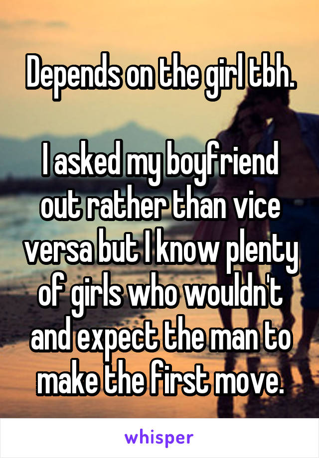 Depends on the girl tbh.

I asked my boyfriend out rather than vice versa but I know plenty of girls who wouldn't and expect the man to make the first move.