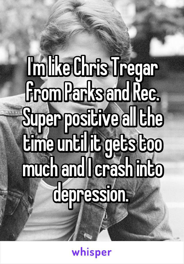 I'm like Chris Tregar from Parks and Rec. Super positive all the time until it gets too much and I crash into depression. 