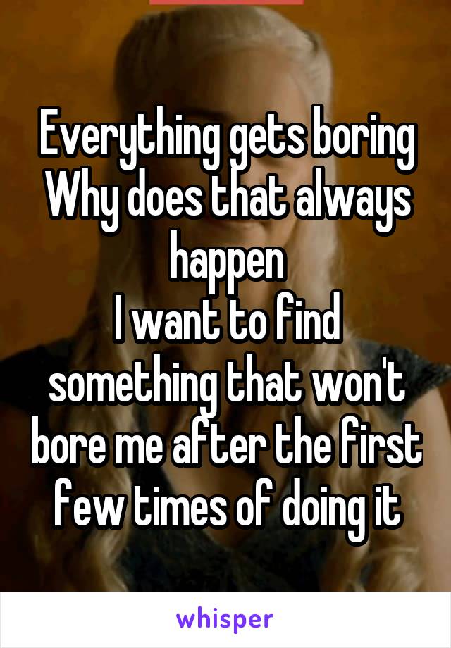 Everything gets boring
Why does that always happen
I want to find something that won't bore me after the first few times of doing it