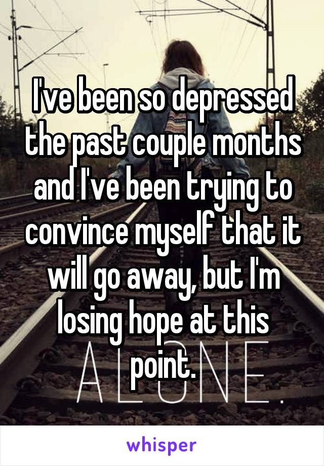 I've been so depressed the past couple months and I've been trying to convince myself that it will go away, but I'm losing hope at this point.