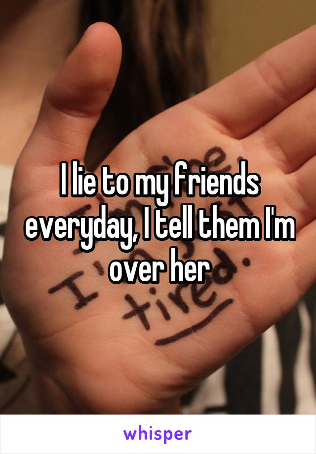 I lie to my friends everyday, I tell them I'm over her