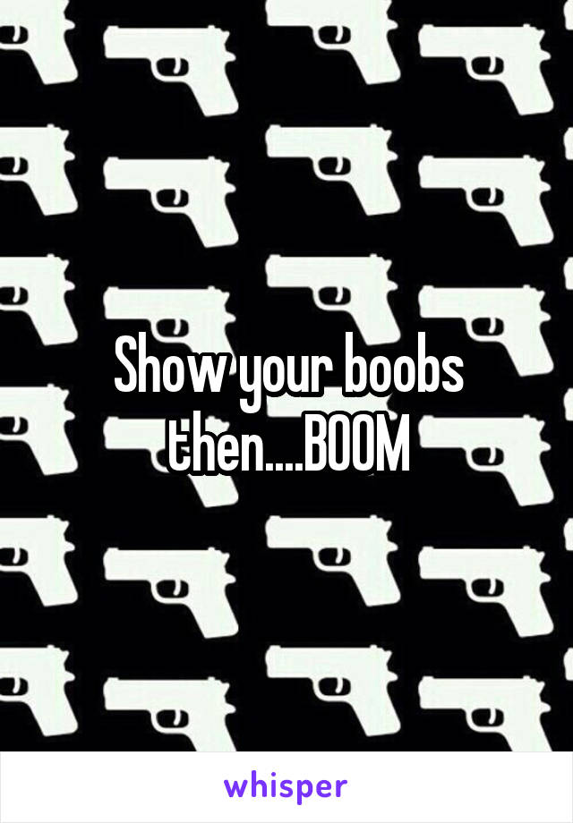 Show your boobs then....BOOM