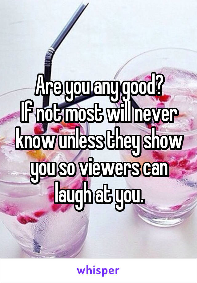 Are you any good?
If not most will never know unless they show you so viewers can laugh at you.