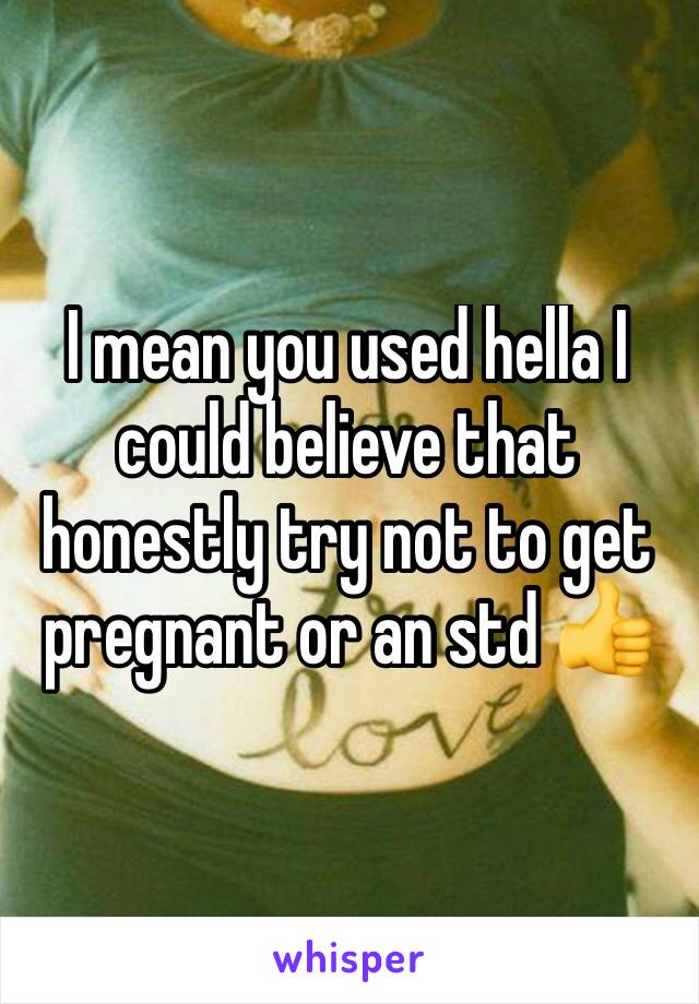 I mean you used hella I could believe that honestly try not to get pregnant or an std 👍