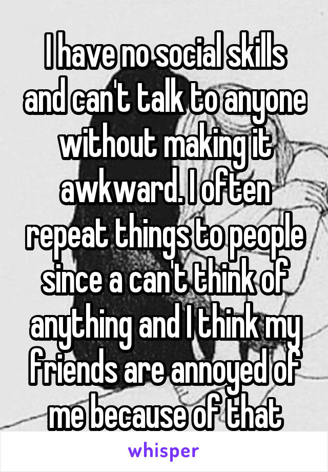 I have no social skills and can't talk to anyone without making it awkward. I often repeat things to people since a can't think of anything and I think my friends are annoyed of me because of that