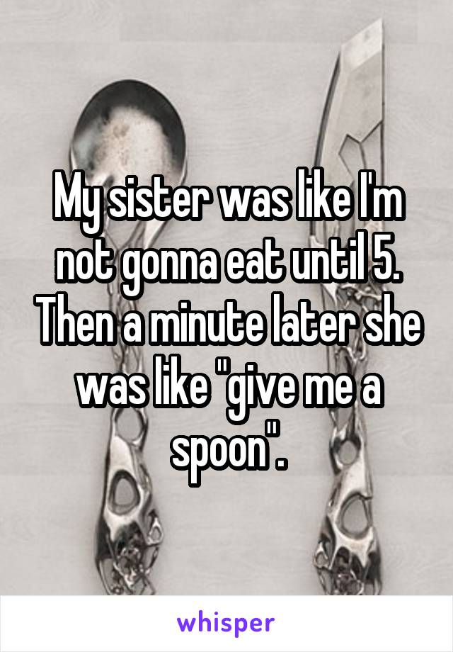 My sister was like I'm not gonna eat until 5. Then a minute later she was like "give me a spoon".