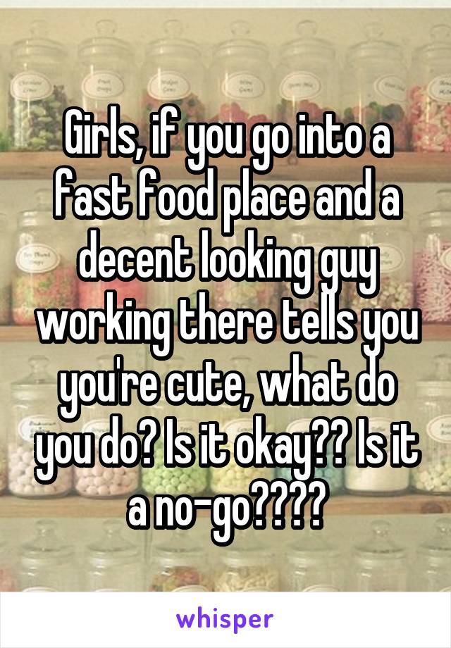 Girls, if you go into a fast food place and a decent looking guy working there tells you you're cute, what do you do? Is it okay?? Is it a no-go????