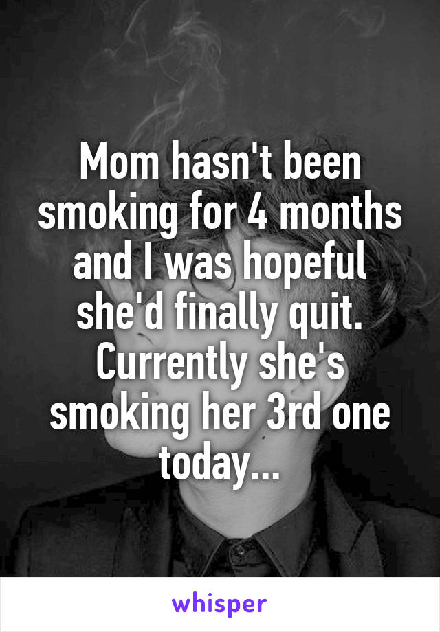 Mom hasn't been smoking for 4 months and I was hopeful she'd finally quit. Currently she's smoking her 3rd one today...