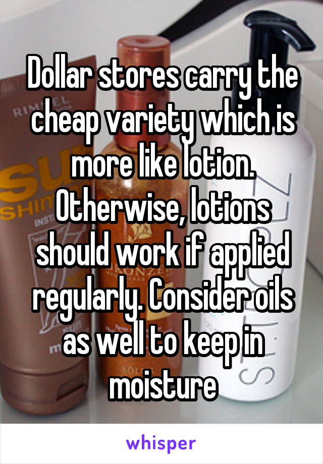 Dollar stores carry the cheap variety which is more like lotion. Otherwise, lotions should work if applied regularly. Consider oils as well to keep in moisture