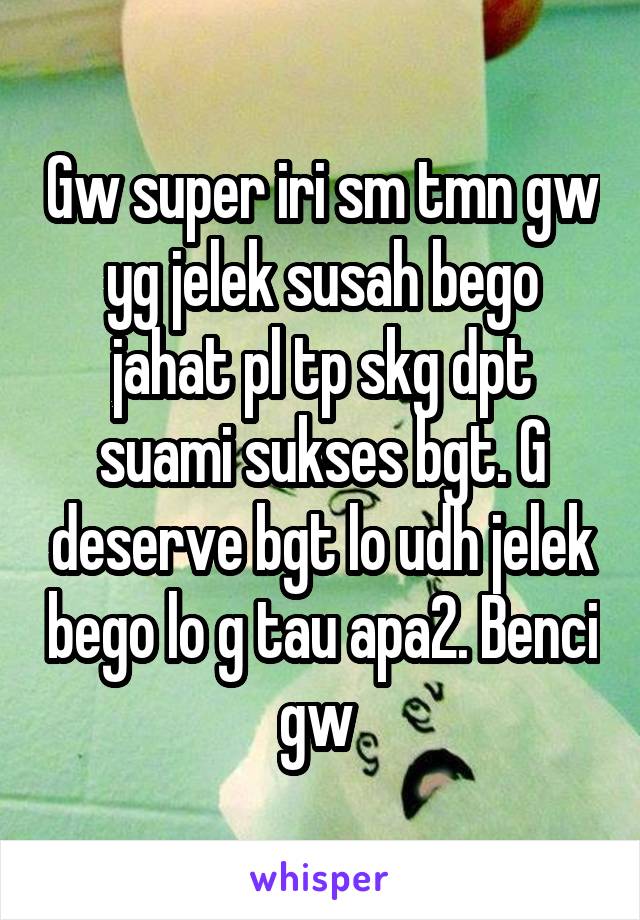 Gw super iri sm tmn gw yg jelek susah bego jahat pl tp skg dpt suami sukses bgt. G deserve bgt lo udh jelek bego lo g tau apa2. Benci gw 