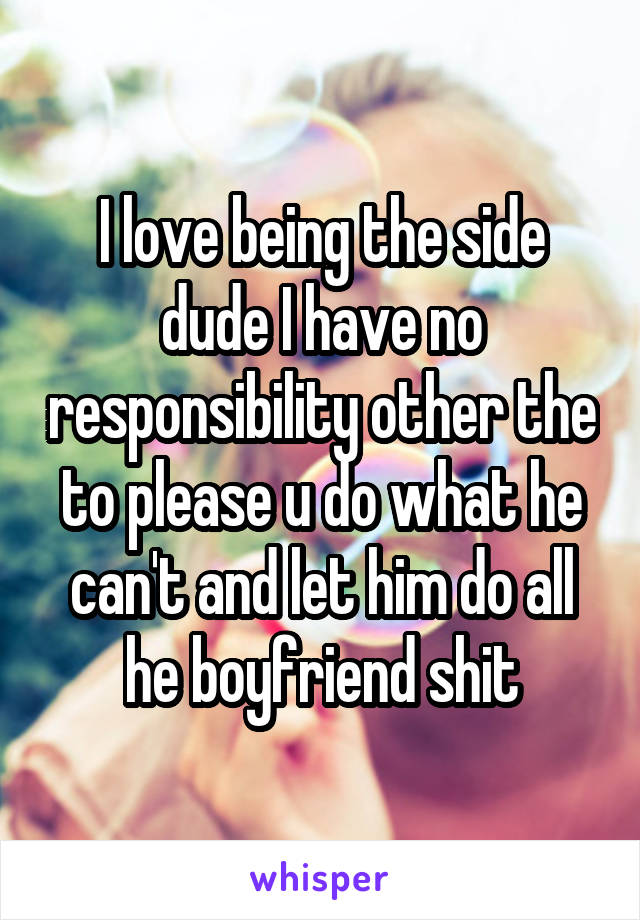 I love being the side dude I have no responsibility other the to please u do what he can't and let him do all he boyfriend shit