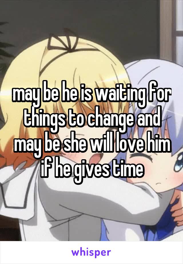 may be he is waiting for things to change and may be she will love him if he gives time