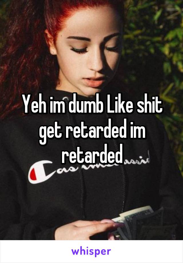 Yeh im dumb Like shit get retarded im retarded