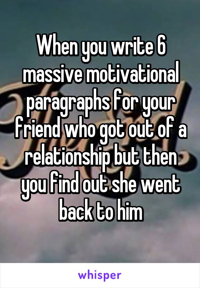 When you write 6 massive motivational paragraphs for your friend who got out of a relationship but then you find out she went back to him
