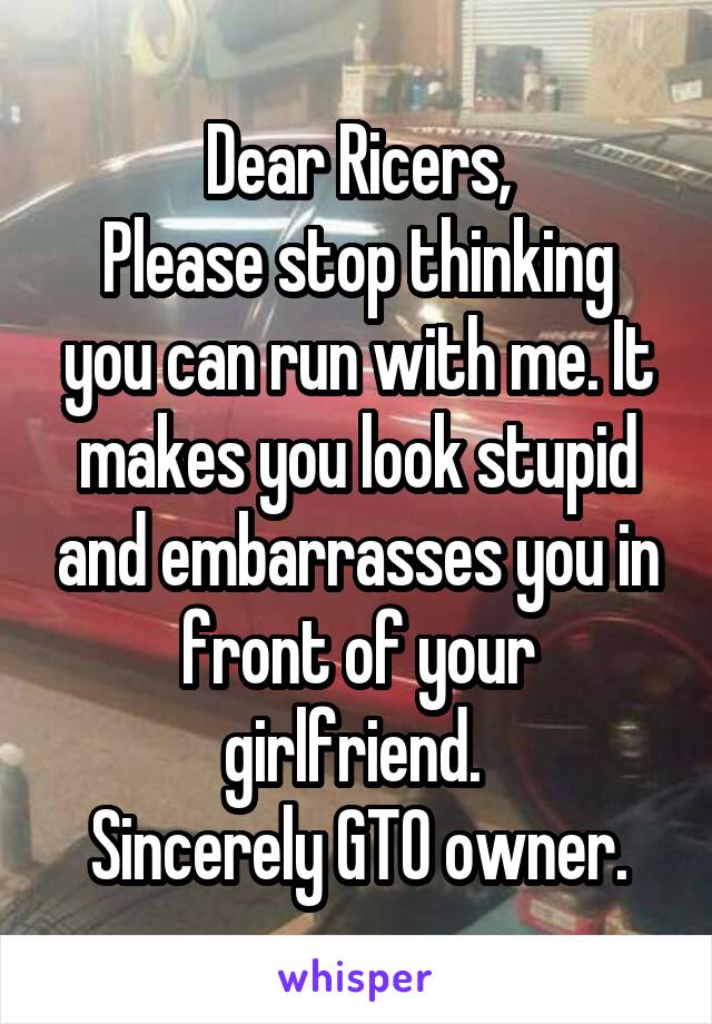 Dear Ricers,
Please stop thinking you can run with me. It makes you look stupid and embarrasses you in front of your girlfriend. 
Sincerely GTO owner.