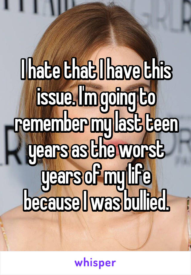 I hate that I have this issue. I'm going to remember my last teen years as the worst years of my life because I was bullied.