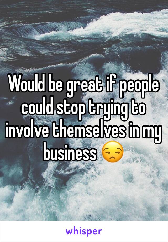 Would be great if people could stop trying to involve themselves in my business 😒