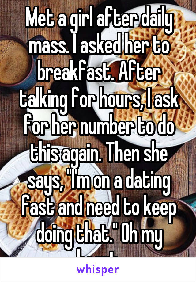 Met a girl after daily mass. I asked her to breakfast. After talking for hours, I ask for her number to do this again. Then she says, "I'm on a dating fast and need to keep doing that." Oh my heart.