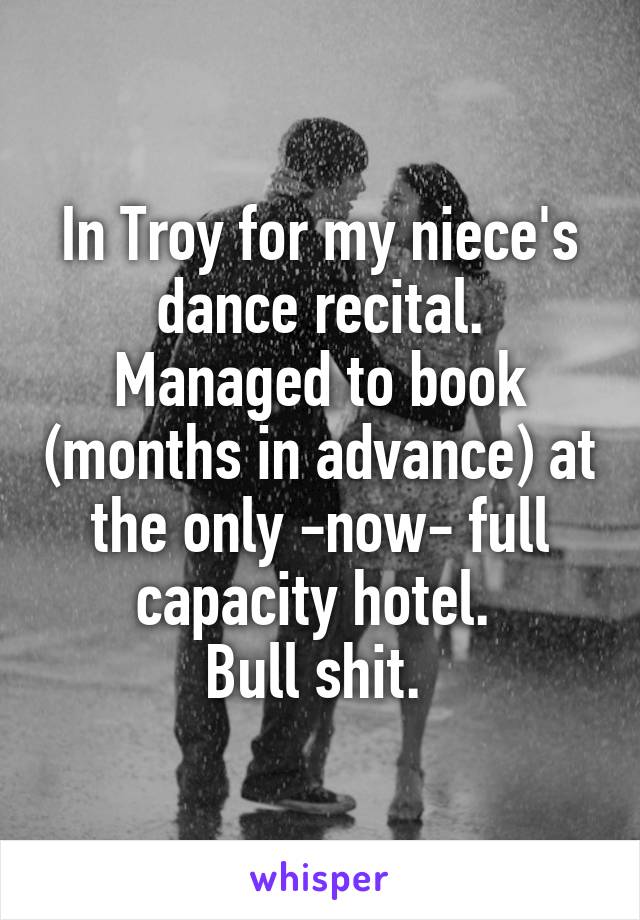 In Troy for my niece's dance recital. Managed to book (months in advance) at the only -now- full capacity hotel. 
Bull shit. 