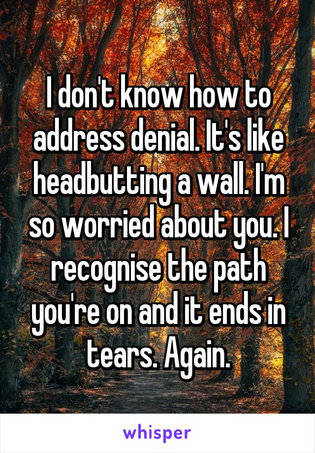 I don't know how to address denial. It's like headbutting a wall. I'm so worried about you. I recognise the path you're on and it ends in tears. Again.