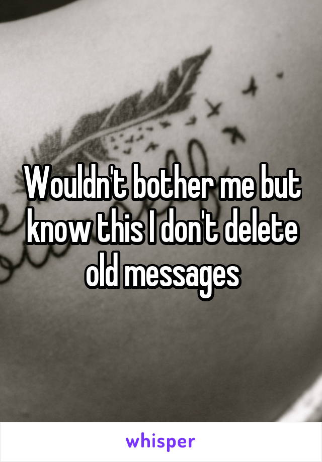 Wouldn't bother me but know this I don't delete old messages