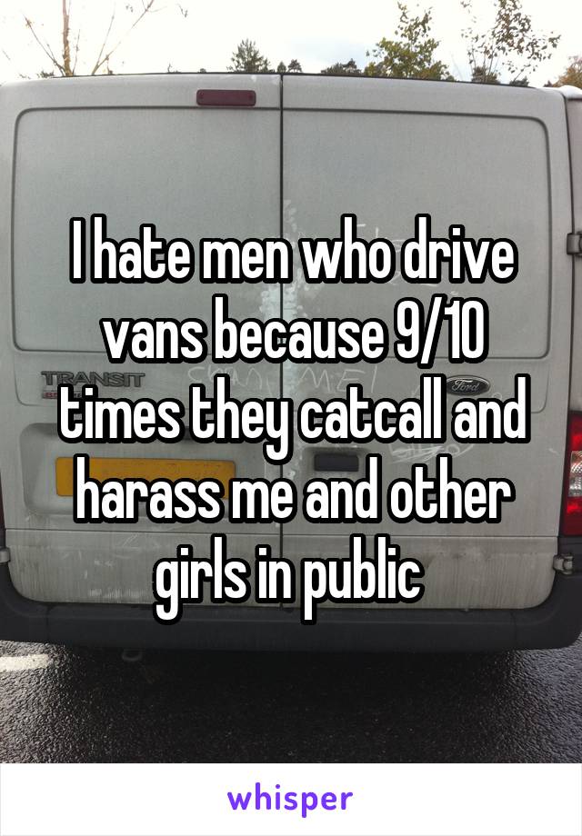 I hate men who drive vans because 9/10 times they catcall and harass me and other girls in public 