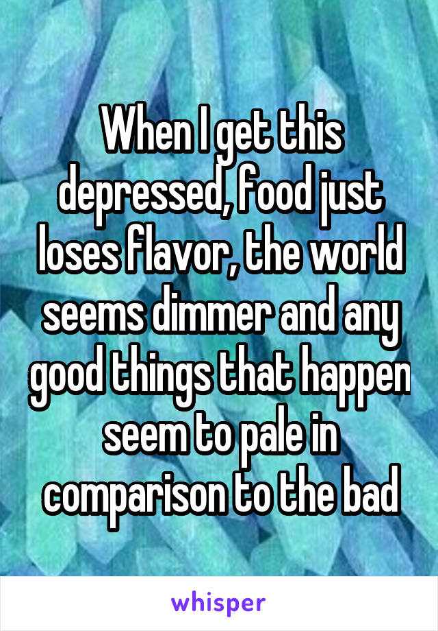 When I get this depressed, food just loses flavor, the world seems dimmer and any good things that happen seem to pale in comparison to the bad