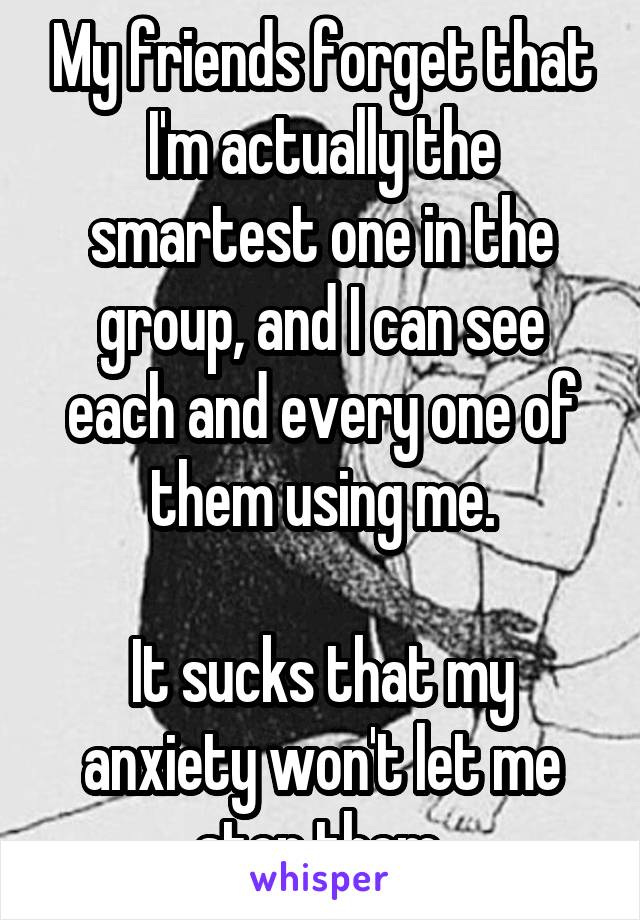 My friends forget that I'm actually the smartest one in the group, and I can see each and every one of them using me.

It sucks that my anxiety won't let me stop them.