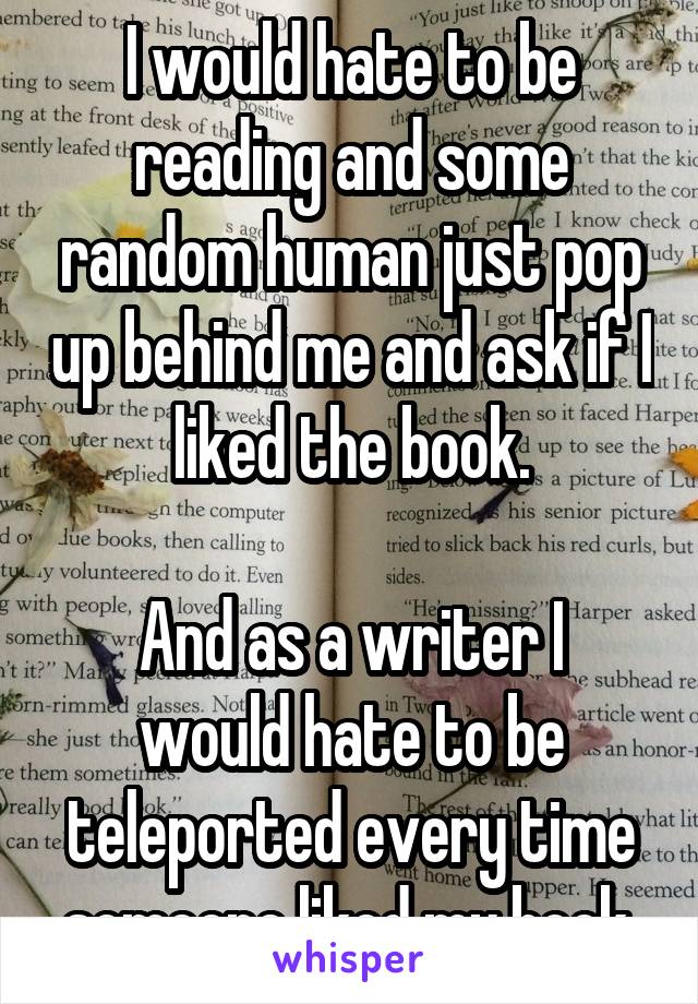 I would hate to be reading and some random human just pop up behind me and ask if I liked the book.

And as a writer I would hate to be teleported every time someone liked my book.