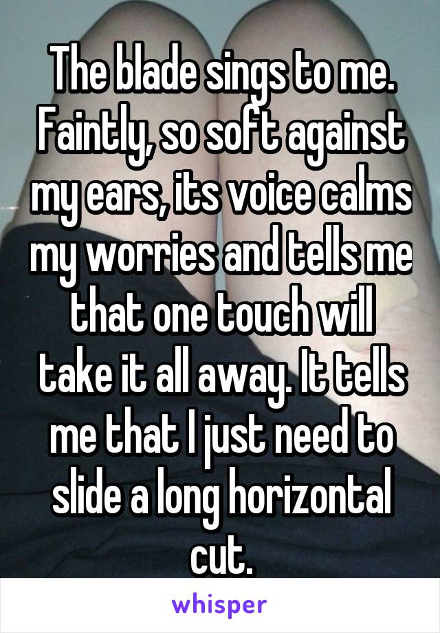 The blade sings to me. Faintly, so soft against my ears, its voice calms my worries and tells me that one touch will take it all away. It tells me that I just need to slide a long horizontal cut.