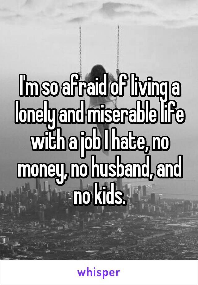 I'm so afraid of living a lonely and miserable life with a job I hate, no money, no husband, and no kids.