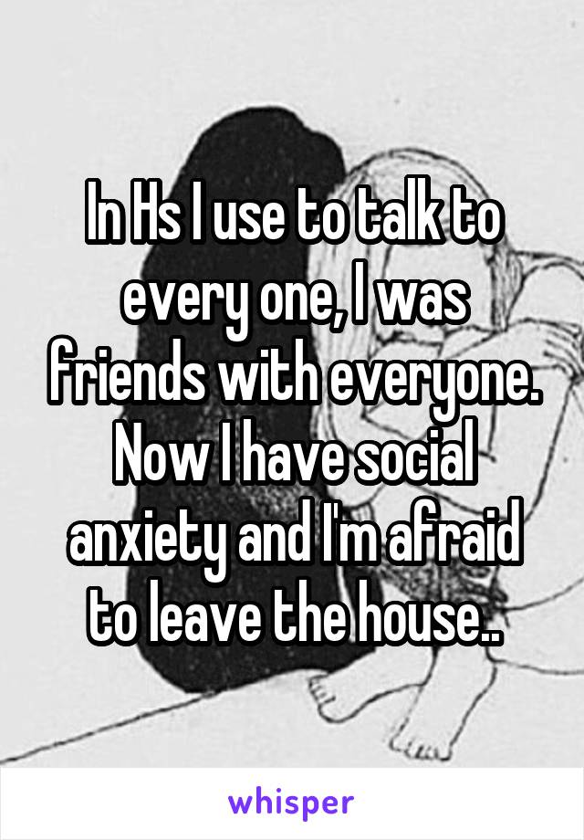 In Hs I use to talk to every one, I was friends with everyone. Now I have social anxiety and I'm afraid to leave the house..