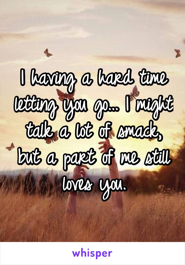 I having a hard time letting you go... I might talk a lot of smack, but a part of me still loves you.