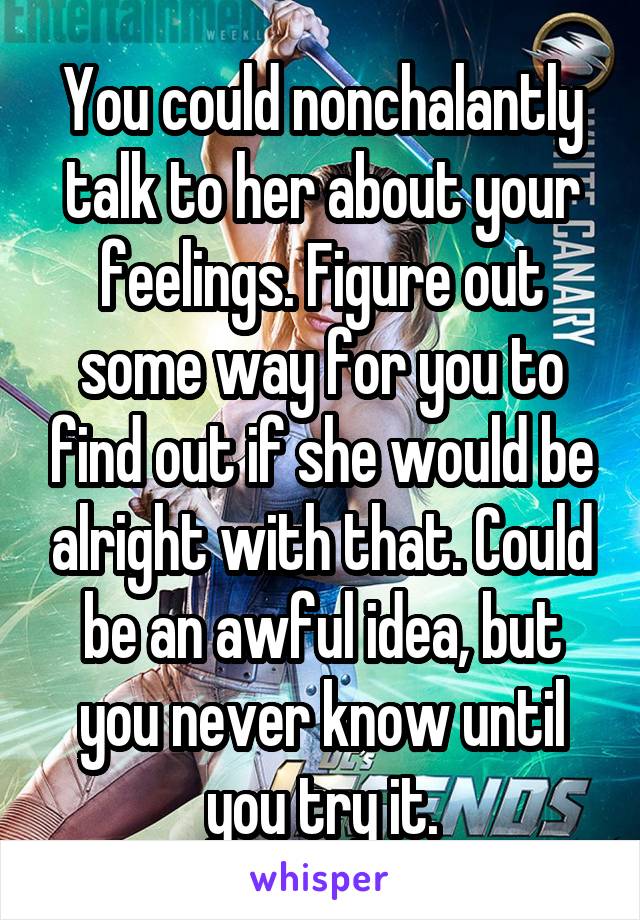 You could nonchalantly talk to her about your feelings. Figure out some way for you to find out if she would be alright with that. Could be an awful idea, but you never know until you try it.