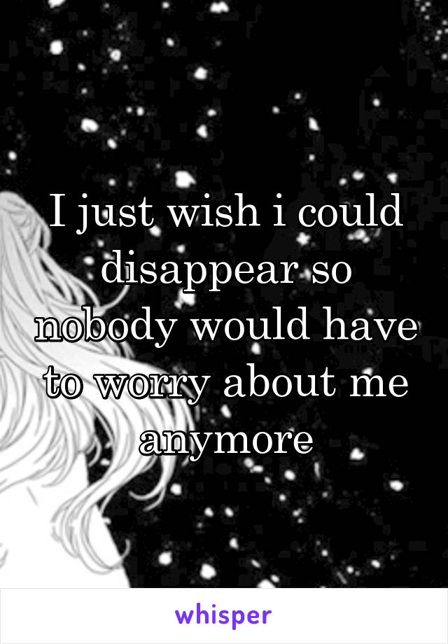 I just wish i could disappear so nobody would have to worry about me anymore