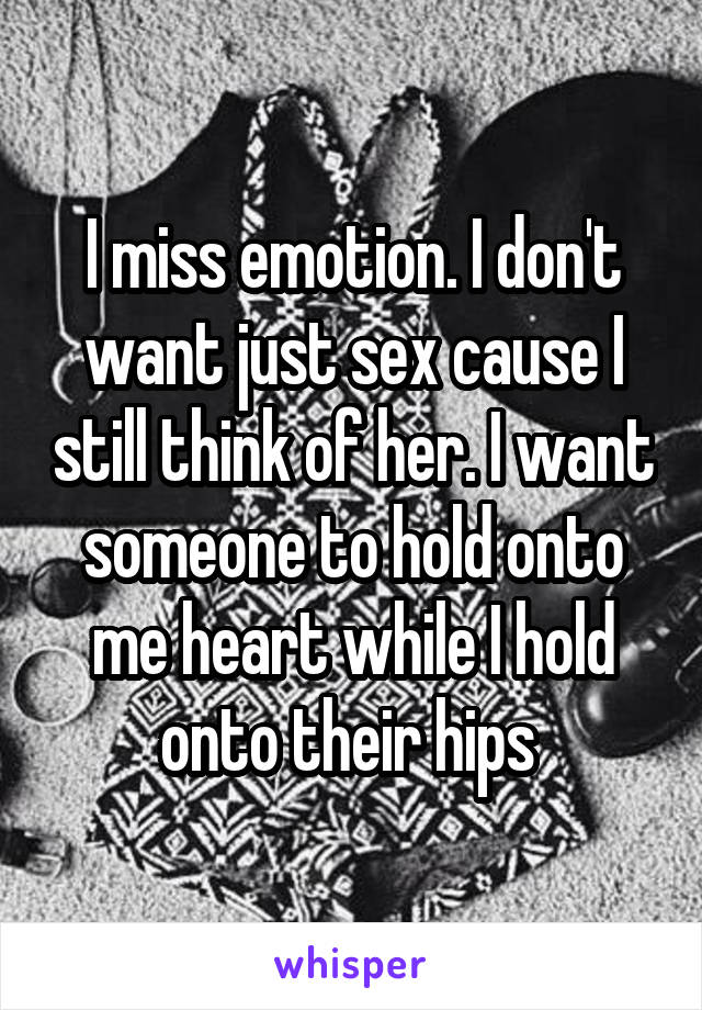 I miss emotion. I don't want just sex cause I still think of her. I want someone to hold onto me heart while I hold onto their hips 