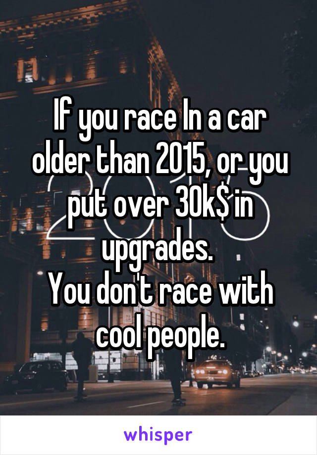 If you race In a car older than 2015, or you put over 30k$ in upgrades. 
You don't race with cool people.