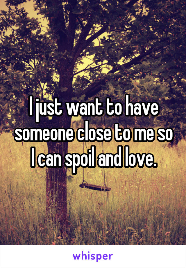 I just want to have someone close to me so I can spoil and love.