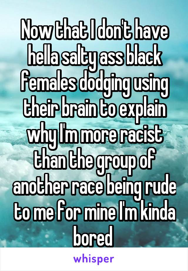 Now that I don't have hella salty ass black females dodging using their brain to explain why I'm more racist than the group of another race being rude to me for mine I'm kinda bored 