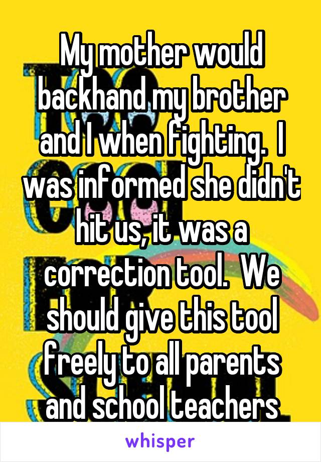 My mother would backhand my brother and I when fighting.  I was informed she didn't hit us, it was a correction tool.  We should give this tool freely to all parents and school teachers