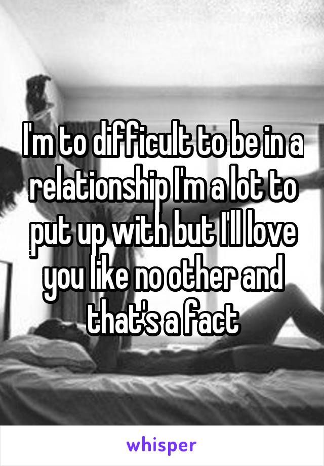 I'm to difficult to be in a relationship I'm a lot to put up with but I'll love you like no other and that's a fact