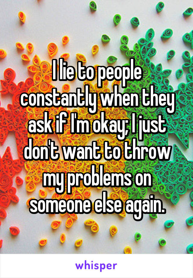 I lie to people constantly when they ask if I'm okay; I just don't want to throw my problems on someone else again.