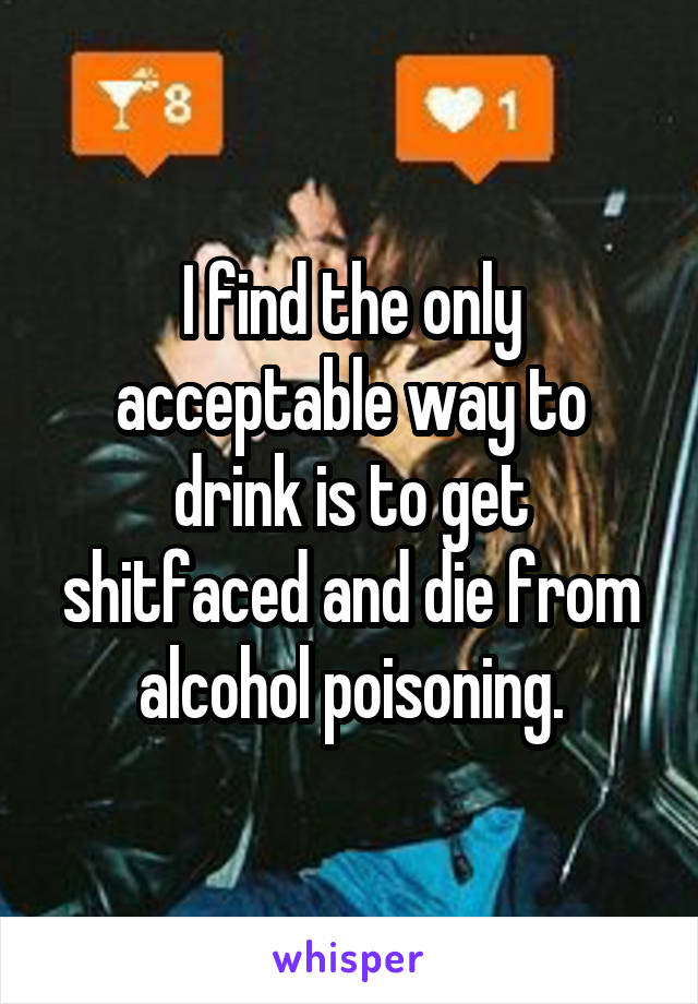 I find the only acceptable way to drink is to get shitfaced and die from alcohol poisoning.